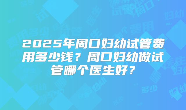 2025年周口妇幼试管费用多少钱？周口妇幼做试管哪个医生好？