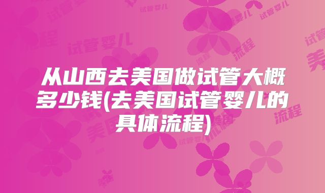 从山西去美国做试管大概多少钱(去美国试管婴儿的具体流程)