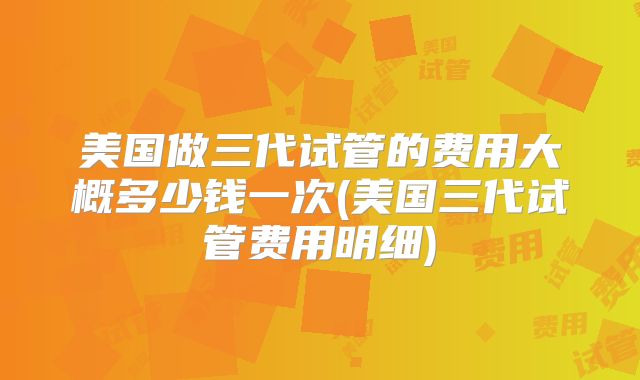 美国做三代试管的费用大概多少钱一次(美国三代试管费用明细)