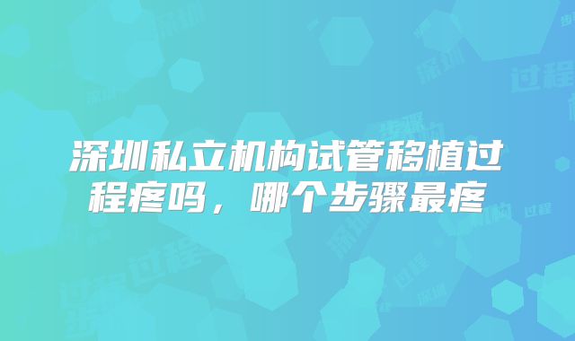 深圳私立机构试管移植过程疼吗,哪个步骤最疼