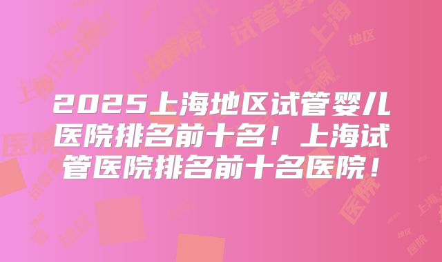 2025上海地区试管婴儿医院排名前十名！上海试管医院排名前十名医院！