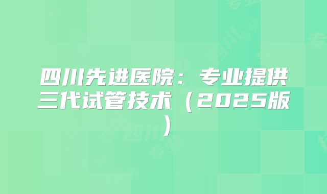 四川先进医院：专业提供三代试管技术（2025版）