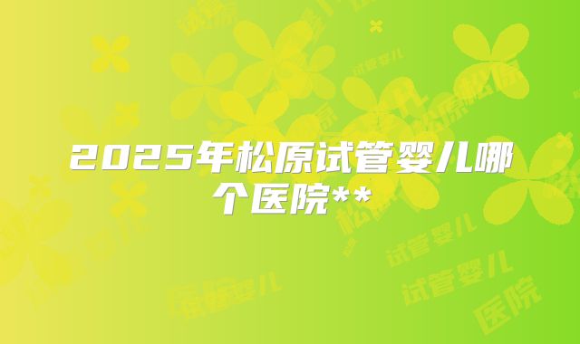 2025年松原试管婴儿哪个医院**