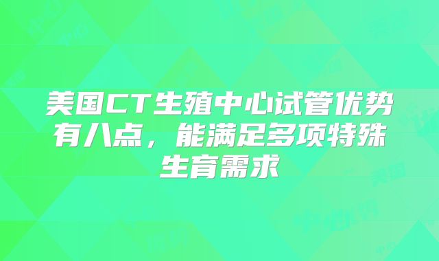 美国CT生殖中心试管优势有八点，能满足多项特殊生育需求