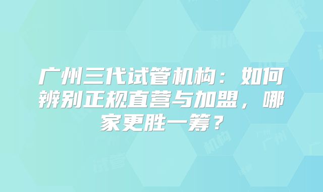 广州三代试管机构：如何辨别正规直营与加盟，哪家更胜一筹？