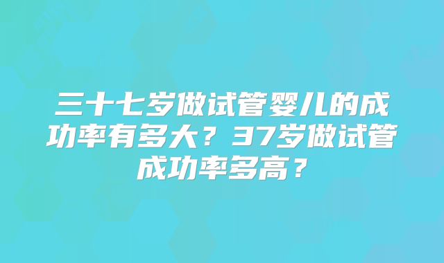 三十七岁做试管婴儿的成功率有多大？37岁做试管成功率多高？