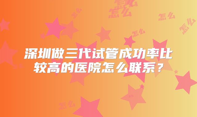深圳做三代试管成功率比较高的医院怎么联系？