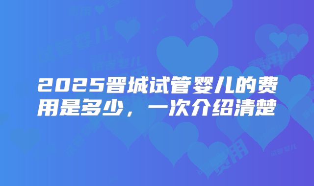 2025晋城试管婴儿的费用是多少，一次介绍清楚