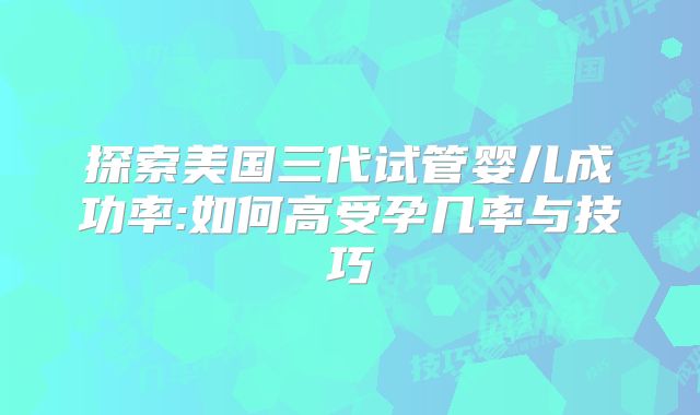 探索美国三代试管婴儿成功率:如何高受孕几率与技巧