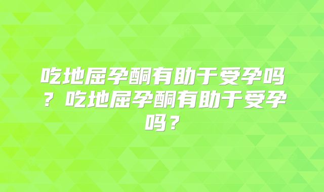 吃地屈孕酮有助于受孕吗？吃地屈孕酮有助于受孕吗？