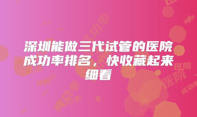 深圳能做三代试管的医院成功率排名，快收藏起来细看