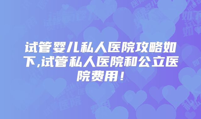 试管婴儿私人医院攻略如下,试管私人医院和公立医院费用!