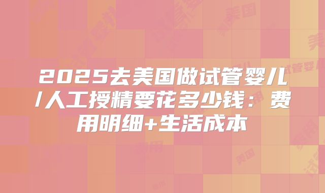 2025去美国做试管婴儿/人工授精要花多少钱：费用明细+生活成本