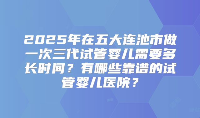 2025年在五大连池市做一次三代试管婴儿需要多长时间？有哪些靠谱的试管婴儿医院？