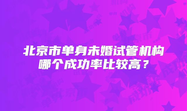 北京市单身未婚试管机构哪个成功率比较高？