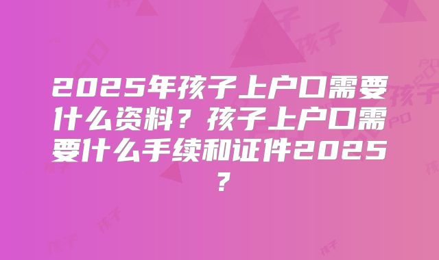 2025年孩子上户口需要什么资料？孩子上户口需要什么手续和证件2025？