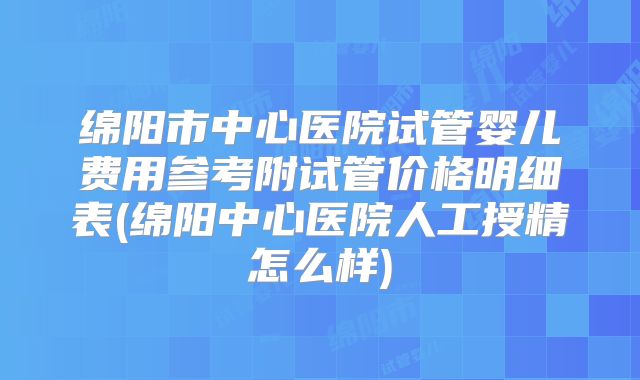 绵阳市中心医院试管婴儿费用参考附试管价格明细表(绵阳中心医院人工授精怎么样)