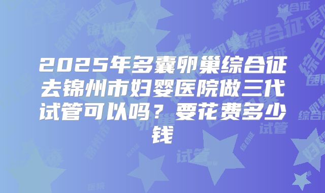 2025年多囊卵巢综合征去锦州市妇婴医院做三代试管可以吗？要花费多少钱