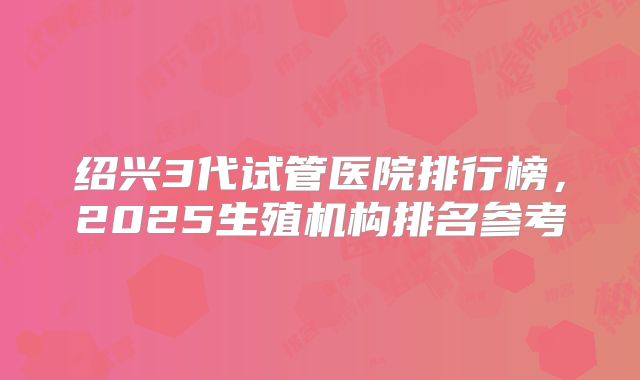 绍兴3代试管医院排行榜,2025生殖机构排名参考