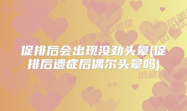 促排后会出现没劲头晕(促排后遗症后偶尔头晕吗)