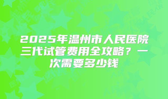 2025年温州市人民医院三代试管费用全攻略?一次需要多少钱