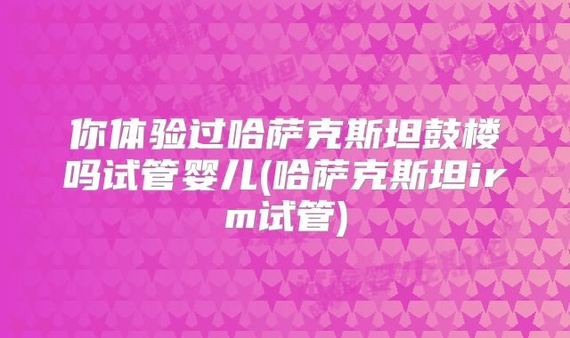 你体验过哈萨克斯坦鼓楼吗试管婴儿(哈萨克斯坦irm试管)