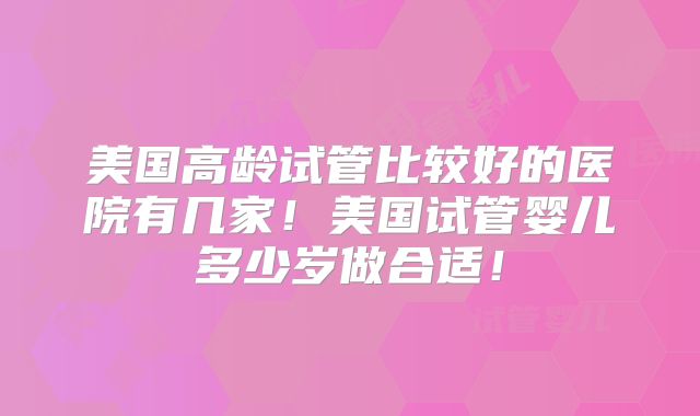 美国高龄试管比较好的医院有几家!美国试管婴儿多少岁做合适!