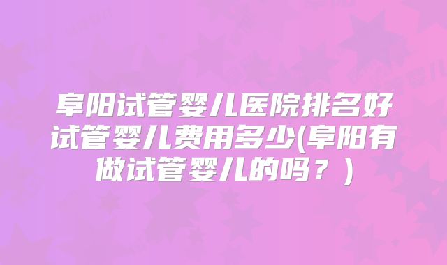 阜阳试管婴儿医院排名好试管婴儿费用多少(阜阳有做试管婴儿的吗？)