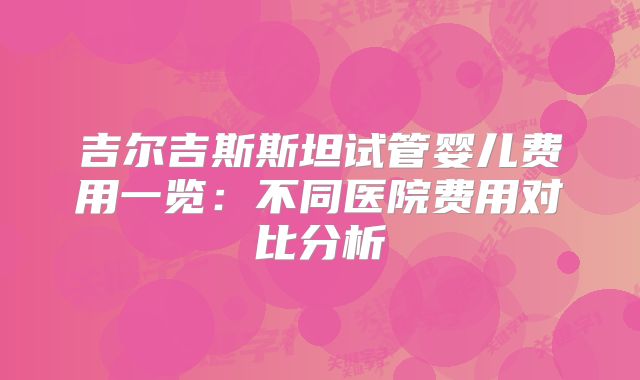 吉尔吉斯斯坦试管婴儿费用一览:不同医院费用对比分析