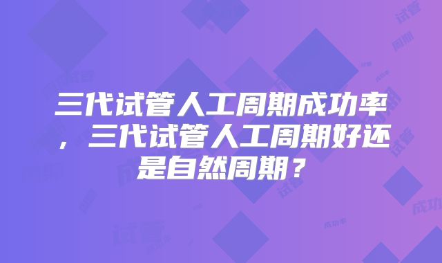 三代试管人工周期成功率，三代试管人工周期好还是自然周期？