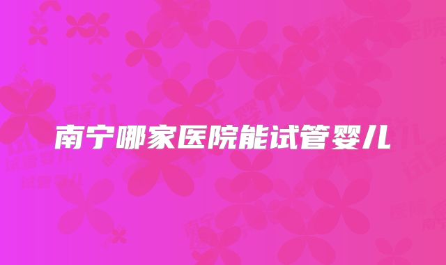 南宁哪家医院能试管婴儿
