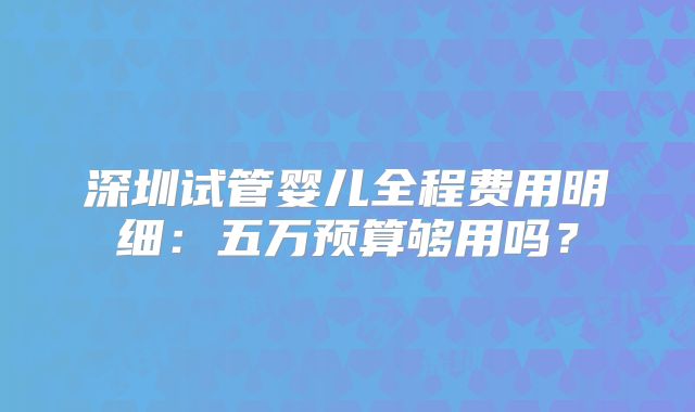 深圳试管婴儿全程费用明细：五万预算够用吗？