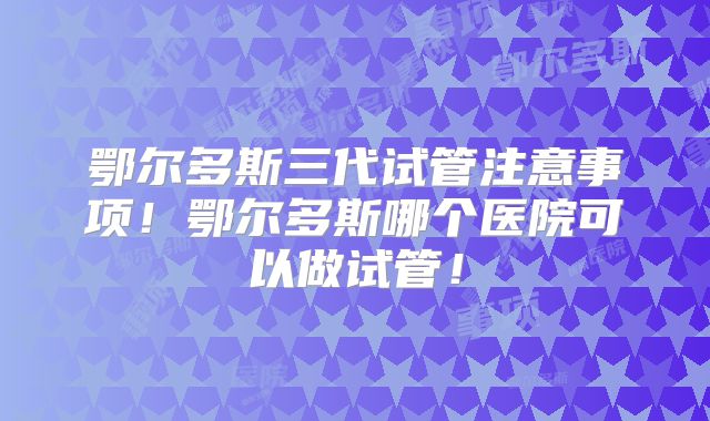 鄂尔多斯三代试管注意事项！鄂尔多斯哪个医院可以做试管！