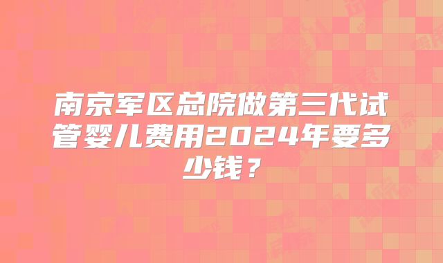 南京军区总院做第三代试管婴儿费用2024年要多少钱？