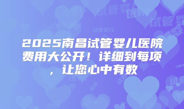 2025南昌试管婴儿医院费用大公开！详细到每项，让您心中有数