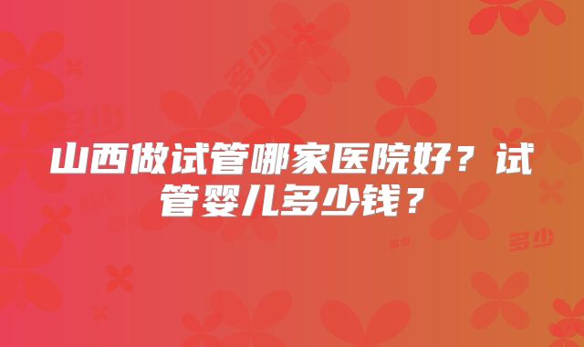 山西做试管哪家医院好？试管婴儿多少钱？