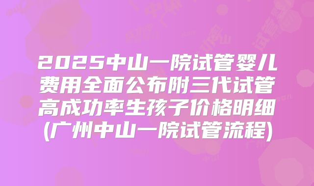 2025中山一院试管婴儿费用全面公布附三代试管高成功率生孩子价格明细(广州中山一院试管流程)