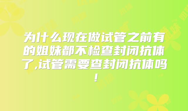 为什么现在做试管之前有的姐妹都不检查封闭抗体了,试管需要查封闭抗体吗！