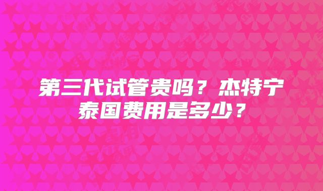 第三代试管贵吗？杰特宁泰国费用是多少？