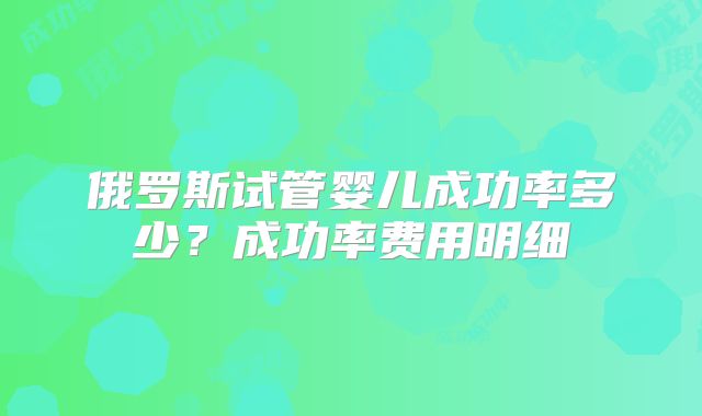 俄罗斯试管婴儿成功率多少？成功率费用明细