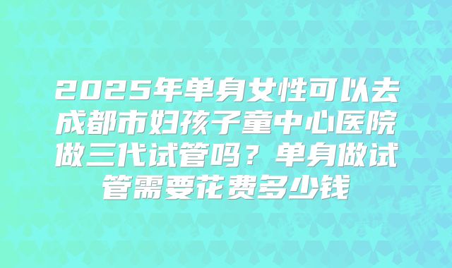 2025年单身女性可以去成都市妇孩子童中心医院做三代试管吗？单身做试管需要花费多少钱