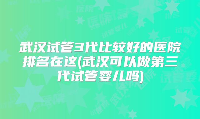 武汉试管3代比较好的医院排名在这(武汉可以做第三代试管婴儿吗)