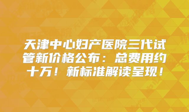 天津中心妇产医院三代试管新价格公布：总费用约十万！新标准解读呈现！