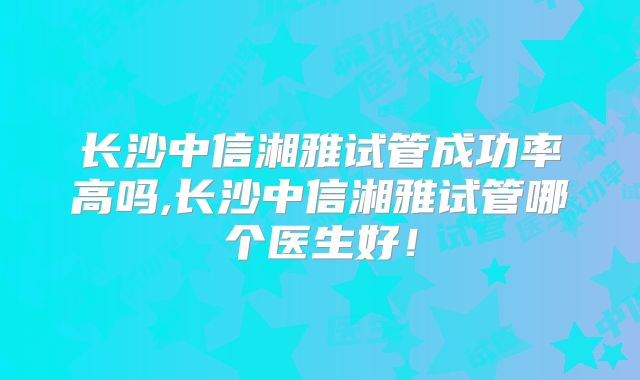 长沙中信湘雅试管成功率高吗,长沙中信湘雅试管哪个医生好！