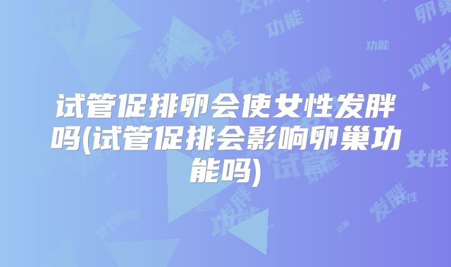 试管促排卵会使女性发胖吗(试管促排会影响卵巢功能吗)