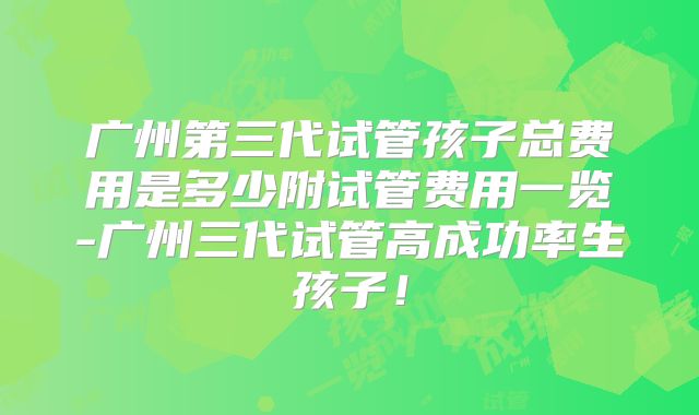 广州第三代试管孩子总费用是多少附试管费用一览-广州三代试管高成功率生孩子！