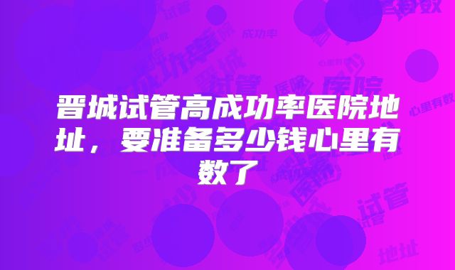 晋城试管高成功率医院地址，要准备多少钱心里有数了