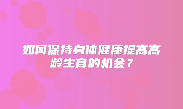 如何保持身体健康提高高龄生育的机会？