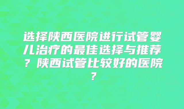 选择陕西医院进行试管婴儿治疗的最佳选择与推荐?陕西试管比较好的医院?