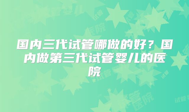 国内三代试管哪做的好？国内做第三代试管婴儿的医院